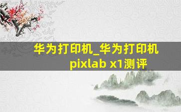 华为打印机_华为打印机pixlab x1测评